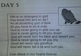 DAY 5 We're no strangers to god You know him and so do l An all accepting god of love All you have to do is pray. God is never going to give you up God is never going to let you down God will never turn his back and desert you. God is never going to let you cry Good will never say goodbye God will never tell a lie and hurt you Live Jesus in our hearts forever.