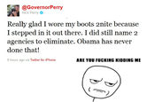 @GovernorPerry Rick Perry Really glad I wore my boots 2nite because I stepped in it out there. I did still name 2 agencies to eliminate. Obama has never done that! 8 hours ago via Twitter for iPhone ARE YOU F------ KIDDING ME
