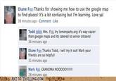 Diane F Thanks for showing me how to use the google map to find places! It's a bit confusing but I'm learning. Love ya! 38 minutes ago Comment Like ToddMrs. Fi, try lemonparty.org it's way easier than google maps and its catered to senior citizens! 36 minutes ago Diane F Thanks Todd, l will try it out! Mark your friends are so helpful! 31 minutes ago 28 minutes ago ART OF TROLLING COM9O