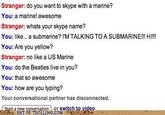 Stranger: do you want to skype with a marine? You: a marine! awesome Stranger: whats your skype name? You: like... a submarine? I'M TALKING TO A SUBMARINE!!! HI!!! You: Are you yellow? Stranger: no like a US Marine You: do the Beatles live in you? You: that so awesome You: how are you typing? Your conversational partner has disconnected. t a new conversation or switch to video ng ART OF TROLLING.COM c