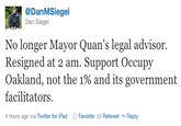 @DanMSiegel Dan Siegel No longer Mayor Quan's legal advisor. Resigned at 2 am. Support Occupy Oakland, not the 1% and its government facilitators. 4 hours ago via Twitter for iPad ☆ Favorite Retweet Reply
