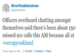 @northoaklandnow Oakland North Officers overheard chatting amongst themselves said there's been about 150 missed 911 calls this AM because all at #occupyoakland 3 hours ago via web ☆ Favorite t Retweet Reply