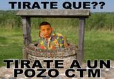 TIRATE QUE?? TIRATE A UN POZO CTM