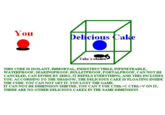 You Delicious Cake Cake 's shadow THIS CUBE IS ISOLANT, IMMORTAL, INDESTRUCTIBLE, INPENETRABLE, WATERPROOF, SEAKINGPROOF, BULLETPROOF, PORTALPROOF, CAN NOT BE CANCELED, CAN DIVIDE BY ZERO, IT REPELS EVERYTHING, AND THIS INCLUDES YOU. ACCORDING TO THE SHADOW, THE DELICIOUS CAKEIS FLOATING INSIDE THE CUBE. YOU CAN NOT GETIT. YOU LOST THE GAME IT CAN NOT BE DIMENSION SHIFTED, YOU CAN TUSE CTRL+C CTRL+V ONIT, THERE ARE NO OTHER DELICIOUS CAKES IN THE SAME DIMENSION