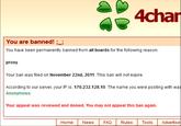 4chan You are banned! ; You have been permanently banned from all boards for the following reason: proxy Your ban was filed on November 22nd, 2011. This ban will not expire. According to our server, your IP is: 170.232.128.10. The name you were posting with was Anonymous. Your appeal was reviewed and denied. You may not appeal this ban again. Home News FAQRules Tools Advertise