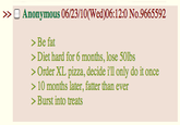 >> Anonymous 06/23/10(Wed)06: 1 2:0 No.9665592 > Be fat > Diet hard for 6 months, lose 50lbs >Order XL pizza, decide i'll only do it once > 10 months later, fatter than ever >Burst into treats