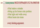 Anonymous 06/23/10(Wed)05:15:2 No.9665160 >Dad makes a mistake >Bring up his former coke problem >Dad sighs and walks away Mom bursts into treats every f------.argument.