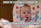 CRUSH THE LESSER RACES! CONQUER THE GALAXY! UNIMAGINABLE POWER!UNLIMITED RICE PUDDING! ET CETERA! ET CETERA!