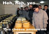 Heh, Heh, yes... rra This cheese amuses me