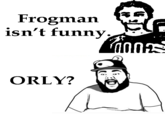 Frogman isn't funny ORLY?