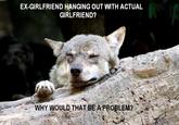 EX-GIRLFRIEND HANGING OUT WITH ACTUAL GIRLFRIEND? WHY WOULD THAT BE A PROBLEM?