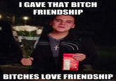 I GAVE THAT BITCH FRIENDSHIP BITCHES LOVE FRIENDSHIP ickmeme.com