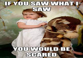 FYOU SAW WHAT SAW YOU WOULD BE SCARED quick