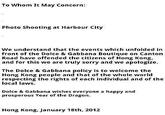 To Whom It May Concern: Photo Shooting at Harbour City We understand that the events which unfolded in front of the Dolce & Gabbana Boutique on Canton Road have offended the citizens of Hong Kong, and for this we are truly sorry and we apologize. The Dolce & Gabbana policy is to welcome the Hong Kong people and that of the whole world respecting the rights of each individual and of the local laws. Dolce & Gabbana wishes everyone a happy and prosperous Year of the Dragon. Hong Kong, January 18th, 2012
