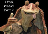 U'sa mad bro?