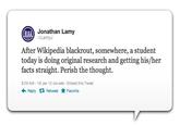Jonathan Lamy LamyJ After Wikipedia blackrout, somewhere, a student today is doing original research and getting his/her facts straight. Perish the thought. 9:29 AM-18 Jan 12 via web Embed this Tweet Reply Retweet ★ Favorite