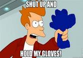 SHUT UPAND HOLD MY GLOVES!