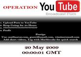 OPERATION You Tube Broadcast P--- 1. Upload P--- to YouTube 2. Keep Going for 24 Hours 4. Profit Protips Use: mailinator.com, guerrillamail.com, 1Ominutemail.com Add short videos, Tag with Marblecake for quick search 20 May 2009 00:00:01 GMT