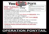 You Pom PROTES Tagwith popular searchedterms such as Hannah Montana, Jonas brothers, Twilight Refer to this as only "operation Davsarcho ponytail." 1) REMEMBER rules 1 & 2 ffs. upn ees eucato 2) Make a YouTube account using 10minutemail.conm 3) Upload p--- and set them to PRIVATE, this way they will not get flagged. 4) Continue uploading until 12th June 00:01 spread the uploads out. 5) Set ALL videos to PUBLIC, for a massive p--- e---------- all over YouTube 6) In order to keep YouTube modfags busy, FLAG as many normal videos as you can. Donot use ease of search tags like marblecake else YTwil have somethingto autosearch too. So don't make it easyfor 8) PROFIT a b OPERATION PONYTAIL GROW SOME BALLS AND DO IT, F------