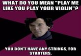 WHAT DO YOU MEAN "PLAY ME LIKE YOU PLAY YOUR VIOLIN" I0 YOU DON'T HAVE ANY STRINGS, FOR STARTERS.