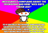INCESSANTLY COMPLAINS ABOUT THE FRIENDZONE AND HOW "NICE GUYS FINISH LAST" IS A SOCIALLY RETARDED,UNASSERTIVE UNINTERESTING, UNFUNNYAND MEALY MOUTHEDINTERNET ADDICT WHO THINKS UST BEING NICE ENTITLES YOU TO SEK