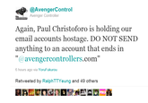 @AvengerControl Avenger Controller Again, Paul Christoforo is holding our email accounts hostage. DO NOT SEND anything to an account that ends in "@avengercontrollers.com" 6 hours ago via YoruFukurou Retweeted by RalphTTYeung and 49 others