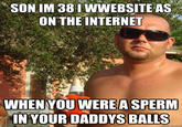 SON IM 38 IWWEBSITE AS ON THE INTERNET WHEN YOU WEREA SPERM IN YOUR DADDYS BALLS