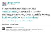 da0.jpg @capnmarrrrk Capn Marrrk Fingernail in my BigMac Once #McDStories, McDonald's Twitter Hashtag Promotion, Goes Horribly Wrong huff.to/yiclBQ via @cvbarnhart 24 Jan via TweetDeck ☆ Favorite t. Retweet Reply Mentioned in this Tweet cvbarnhart Chris Barnhart Follow Master of ceremonies, physical comic, song lyric summarist, network engineer, atheist, progressive, zombie hunter