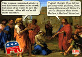 This woman commited adultery Typical liberals! If we let her and has been sentenced to death,et away with adultery, then but none of us wants to cast the first stone. After all, we've all made mistakes. even politicians will think it's ok to cheat on their wives. The law is the law! Stone her. ublican Jesus Republican RASH