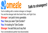 Talk to strangers! You're chatting with a random stranger on Omegle You and the stranger both like South Park, and Fight Club Stranger: i am jack's horny genetalia You: Have you seen Tyler Durden? You: I'm looking for Tyler Durden Stranger: he said that you'd say that Your conversational partner has disconnected.