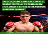 720.png "PEOPLE SAY THAT MARIJUANA IS GOING TO HURT MY CAREER. ON THE CONTRARY, MY FIGHT CAREER IS GETTING IN THE WAY OF MY MARUUANA SMOKING." WEHEARTMMA.COM NICK DIAZ, STRIKEFORCE WELTERWEIGHT CHAMPION