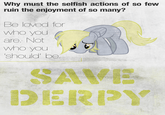 Why must the selfish actions of so few ruin the enjoyment of so many? Be loved for who you are. Not who you should' be DERPY