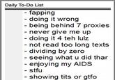 Daily To-Do List - fapping - doing it wrong being behind 7 proxies never give me up doing it 4 teh lulz - not xts - dividing by zero - seeing what u did thar read too long te enjoying my AIDS - stfu - showing t--- or gtfo