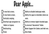 Vear Apple □ A new lock screen. Ability to disable landscape mode. Ability for apps to remember where we A new home screen. vertically swiping. Overhaul app navigation via folders or Expose. □ A universal "documents" folder. □Better Support for Codecs and Add-ons. □ Multitasking. □ Flash. Disk Mode.
