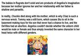 The babies in Rugrats don't exist and are products of Angelica's imagination because her mother ignores her and her relationship with her father is shallow and parasitic. In reality, Chuckie died along with his mother, which is why Chaz is such a nervous wreck. Tommy was a still born, which causes Stu to sit in the basement making toys for his son that never had a chance to live, and the DeVilles had an abortion. Angelica couldn't decide whether the unborn child would be male or female and thus simply invented the same character in her head twice with different genders