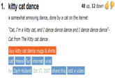 1. kitty cat dance 48 up, 12 down a somewhat annoying dance, done by a cat on the iternet "Cat, I'm a kitty cat, and I dance dance dance and I dance dance dance". Cat from The Kitty cat dance buy kitty cat dance mugs & shirts cat meow fur internet viral by Zach Holland Oct 17, 2007 share this add a video