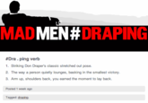 49a.png MAD MEN #DRAPING #Dra. ping verb 1. Striking Don Draper's classic stretched out pose 2. The way a person quietly lounges, basking in the smallest victory 3. Arm up, shoulders back, you earned the moment to lay back Posted 1 week ago Tagged: draping