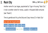 2. Rack City 594 up, 547 down Another name for Las Vegas, popularized by Tyga in his song "Rack City." A rack is another name for money, usually in thousand dollar amounts see "Racks") Time to gamble and hit up the Strip and Crazy Horse III in Rack City! buy rack city mugs & shirts vegas las vegas tyga rack racks by Suburbanite 2012 Dec 5, 2011 s share this add a video