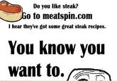 Do you like steak? o to meatspin.com I hear they've got some great steak recipes. You know you want to.