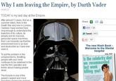 Why I am leaving the Empire, by Darth Vader 14-03-12 TODAY is my last day at the Empire After almost 12 years, first as a summer intern, then in the Death Star and now in London I belleve I have worked here long enough to understand the trajectory of its culture, its people and its massive, genocidal space machines And I can honestly say that the environment now is as toic and destructive as I have ever seen it. Share: 3 BLike 1k Tweet 4131 +1367 The new Mash Book- Welcome to the Mental Hospital To put the problem in the simplest terms, throttling people with your mind continues to be sidelined in the way the firm operates and thinks about making people dead. Is the celebrity dief we recommended last week killing you! The Empire is one of the galaxy's largest and most