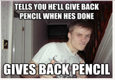 TELLS YOU HE'LL GIVE BACK PENCIL WHEN HES DONE GIVES BACK PENCI