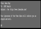 From: Gene Ray To : GNU Zealot Subject Re: http://www.timecube.com/ Your ignorance of the Time Cube still indicts you as stupid and evil. GR