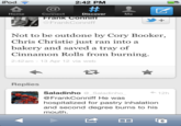 iPod 2:42 PM 숍@# Home Connect Frank Connif @FrankConniff Discover Me Not to be outdone by Cory Booker, Chris Christie just ran into a bakery and saved a tray of Cinnamon Rolls from burning 2:42am-13 Apr 12 via web Replies ← 12h SaladinhoSaladinho @FrankConniff He was hospitalized for pastry inhalation and second degree burns to his mouth 6