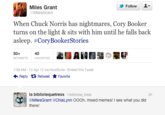 Follow Miles Grant MilesGrant When Chuck Norris has nightmares, Cory Bookeir turns on the light & sits with him until he falls back asleep. #CoryBooker:Stories 50+ RETWEETS FAVORITES 40 7:58 AM-13 Apr 12 via HootSuite Embed this Tweet Retweet ★ Favorite Reply la bibliotequetress @biblioteq tress @MilesGrant @ChiaLynn OOOh, mixed memes! I see what you did 2h there!