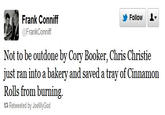 Follow Frank Conniff @FrankConniff Not to be outdone by Cory Booker, Chris Christie just ran into a bakery and saved a tray of Cinnamon Rolis from burning. 11 Retweeted by JoeMyGod