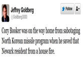 Follow 오▼ Jeffrey Goldberg @Goldberg3000 Cory Booker was on the way home from sabotaging North Korean missile program when he saved that Newark resident from a house fire