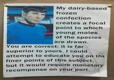 My dairy-based frozen confection creates a focal point to which young males of the species are drawn. You are correct: it is far superior to yours. I could attempt to educate you on the finer points of this subject, but it would require monetary recompense on your part.