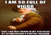 I AM SO FULL OF VIGOR THAT YOU MAY DRAW IN MY TESTICLES BY ESTABLISHING A PARTIAL VACUUM