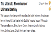 The Ultimate Showdown of Ultimate Destiny 13 up, 4 down hero in the world. It all started with Godzilla 'hopping' around Tokyo city Then came Batman, Shaq, Aaron Carter, Abraham Lincoln, Optimus Prime, Indiana Jones, Chuck Norris and many others.