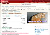 Recipes & Cooking Shows ood network Tailgating Quick & Easy Healthy Eating Holida com Enter Search Term Home → Recipes → Breakfast Bonus Waffle Recipe: Waffie Breakfast Fries Recipe Bonus Waffle Recipe: Waffle Breakfast Fries 2011 Hungry Girl All Rights Reserved Show: Hungry Girl Episode: Big Sandwiches Recipe categories: Flour, more Recipe Ratings & Reviews (2) Rate This Recipe Read 2 Reviews 10 min 5 min 5 min o Total Time: Prep Cook EXCUSE ME W-- R U DOIN 1 serving Level: Easy Ingredients 1 frozen low-fat waffle Sugar-free pancake syrup, optional, as a dip Directions Preheat the toaster oven to high Slice the waffle into 1/2-inch strips. Toast them until crispy If you like, dunk them in syrup. Enjoy! E Print Recipe Full-Page View new Save to My Recipe Box Review Recipe E-Mail Share It! Tweet